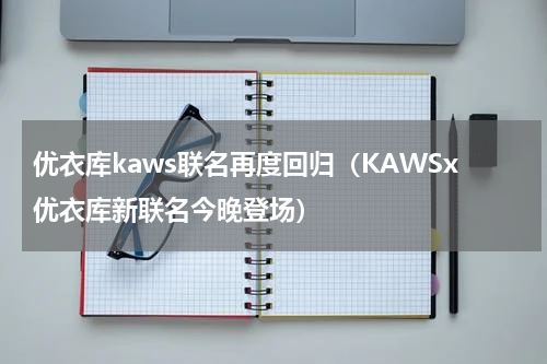优衣库kaws联名再度回归（KAWSx优衣库新联名今晚登场）