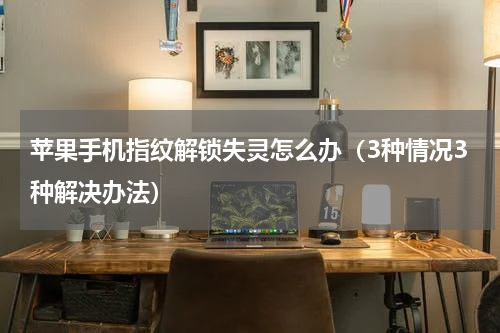 苹果手机指纹解锁失灵怎么办（3种情况3种解决办法）