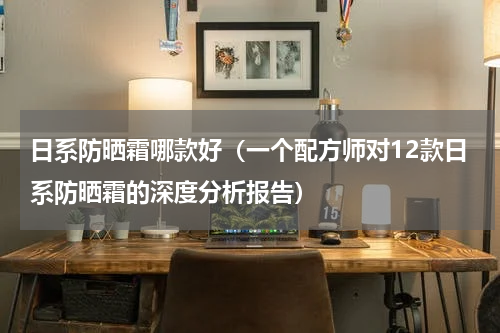 日系防晒霜哪款好（一个配方师对12款日系防晒霜的深度分析报告）