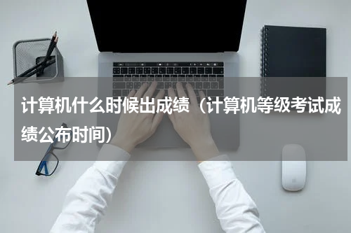 计算机什么时候出成绩（计算机等级考试成绩公布时间）