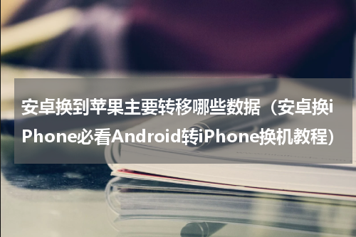 安卓换到苹果主要转移哪些数据（安卓换iPhone必看Android转iPhone换机教程）