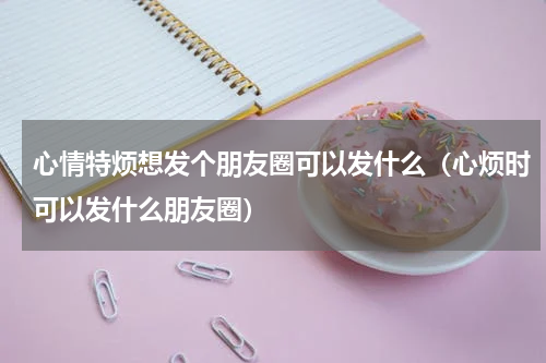 心情特烦想发个朋友圈可以发什么（心烦时可以发什么朋友圈）