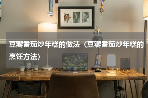 豆瓣番茄炒年糕的做法（豆瓣番茄炒年糕的烹饪方法）