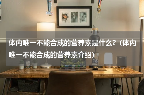 体内唯一不能合成的营养素是什么?（体内唯一不能合成的营养素介绍）