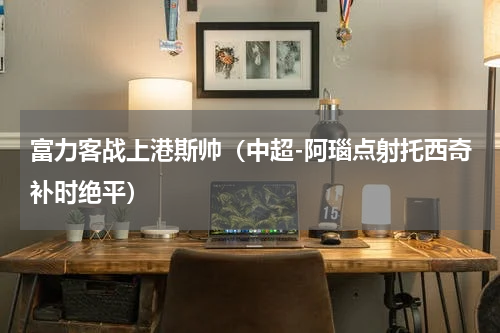 富力客战上港斯帅（中超-阿瑙点射托西奇补时绝平）
