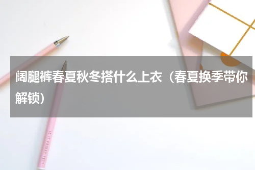 阔腿裤春夏秋冬搭什么上衣（春夏换季带你解锁）