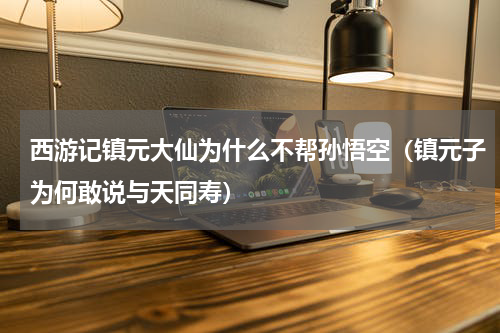 西游记镇元大仙为什么不帮孙悟空（镇元子为何敢说与天同寿）