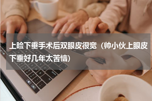 上睑下垂手术后双眼皮很宽（帅小伙上眼皮下垂好几年太苦恼）