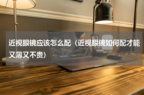 近视眼镜应该怎么配（近视眼镜如何配才能又薄又不贵）