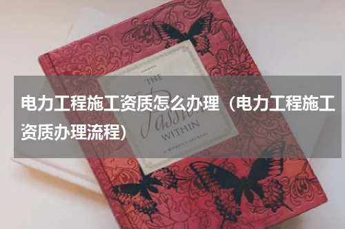 电力工程施工资质怎么办理（电力工程施工资质办理流程）