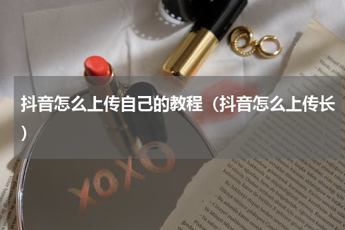 抖音怎么上传自己的教程（抖音怎么上传长）