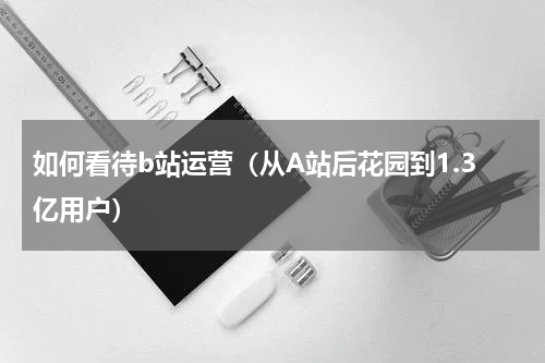 如何看待b站运营（从A站后花园到1.3亿用户）
