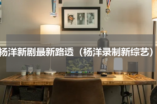 杨洋新剧最新路透（杨洋录制新综艺）