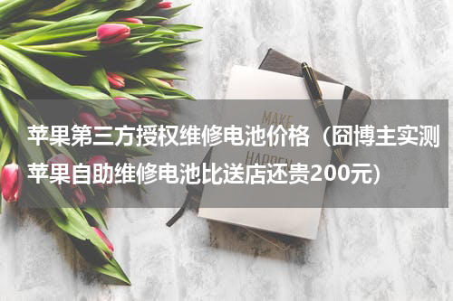 苹果第三方授权维修电池价格（囧博主实测苹果自助维修电池比送店还贵200元）