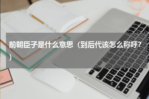 前朝臣子是什么意思（到后代该怎么称呼？）