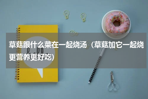 草菇跟什么菜在一起烧汤（草菇加它一起烧更营养更好吃）