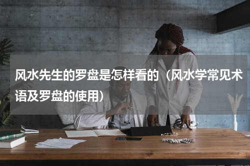 风水先生的罗盘是怎样看的（风水学常见术语及罗盘的使用）