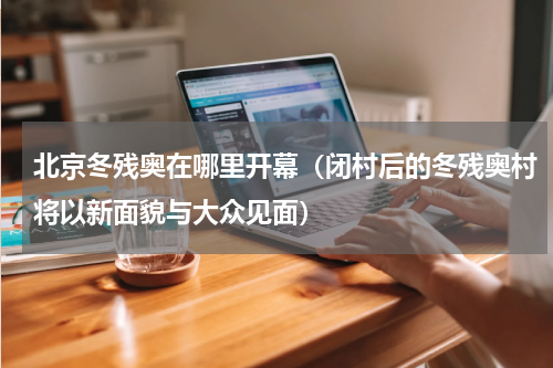 北京冬残奥在哪里开幕（闭村后的冬残奥村将以新面貌与大众见面）