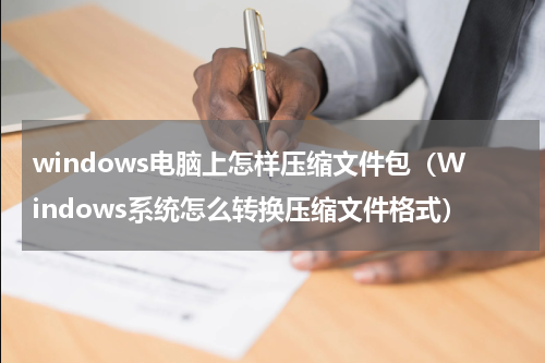 windows电脑上怎样压缩文件包（Windows系统怎么转换压缩文件格式）