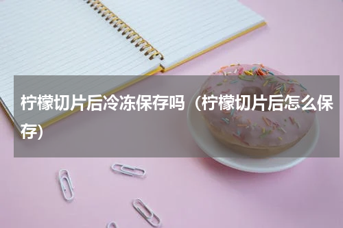 柠檬切片后冷冻保存吗（柠檬切片后怎么保存）