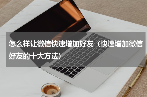 怎么样让微信快速增加好友（快速增加微信好友的十大方法）