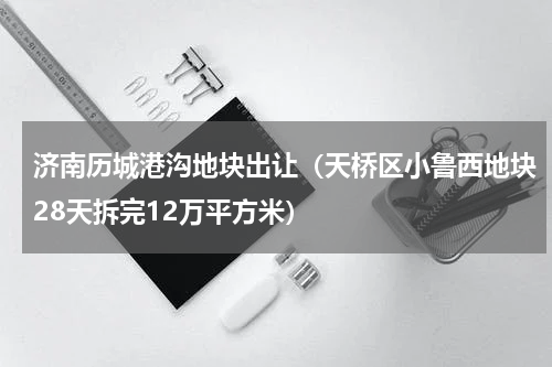 济南历城港沟地块出让（天桥区小鲁西地块28天拆完12万平方米）