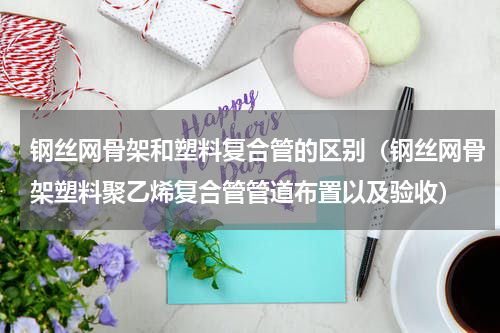 钢丝网骨架和塑料复合管的区别（钢丝网骨架塑料聚乙烯复合管管道布置以及验收）