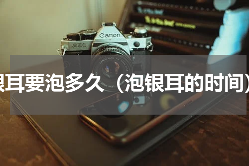 银耳要泡多久（泡银耳的时间）