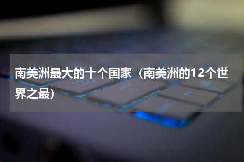 南美洲最大的十个国家（南美洲的12个世界之最）