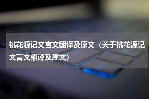 桃花源记文言文翻译及原文（关于桃花源记文言文翻译及原文）