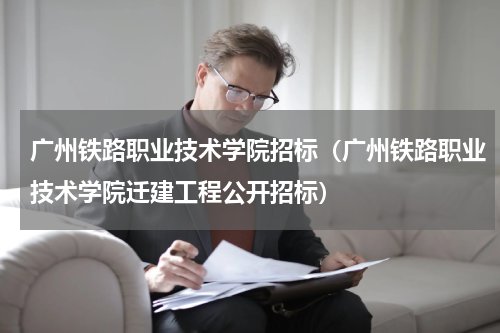 广州铁路职业技术学院招标（广州铁路职业技术学院迁建工程公开招标）