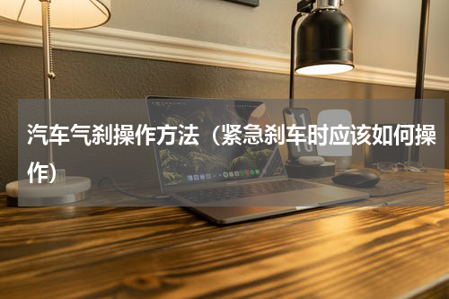 汽车气刹操作方法（紧急刹车时应该如何操作）