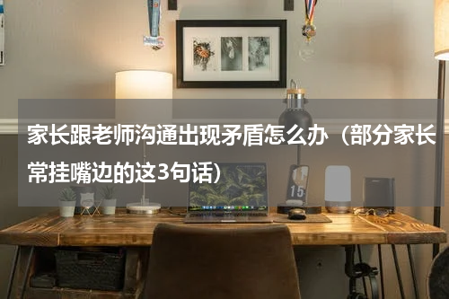 家长跟老师沟通出现矛盾怎么办（部分家长常挂嘴边的这3句话）