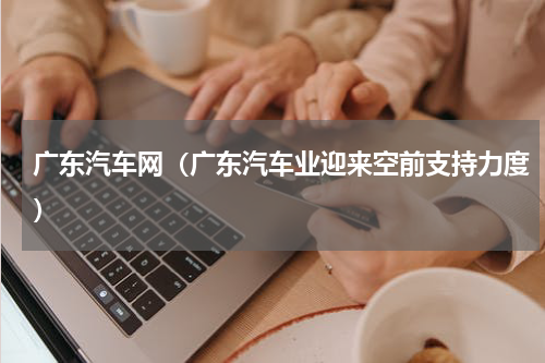 广东汽车网（广东汽车业迎来空前支持力度）