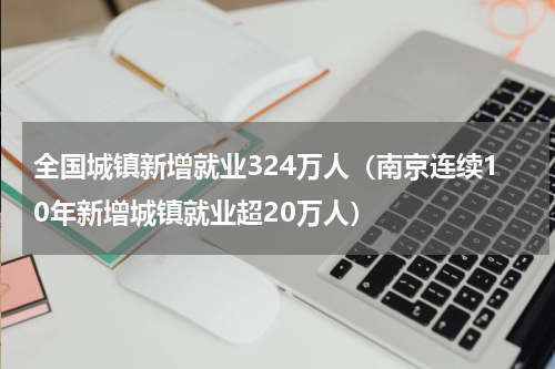 全国城镇新增就业324万人（南京连续10年新增城镇就业超20万人）