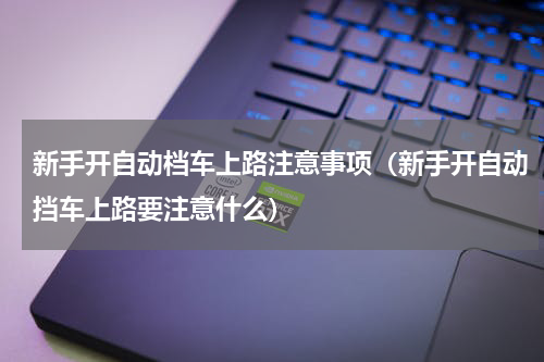 新手开自动档车上路注意事项（新手开自动挡车上路要注意什么）