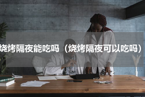 烧烤隔夜能吃吗（烧烤隔夜可以吃吗）