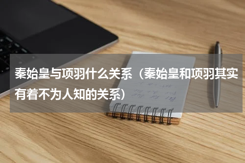 秦始皇与项羽什么关系（秦始皇和项羽其实有着不为人知的关系）