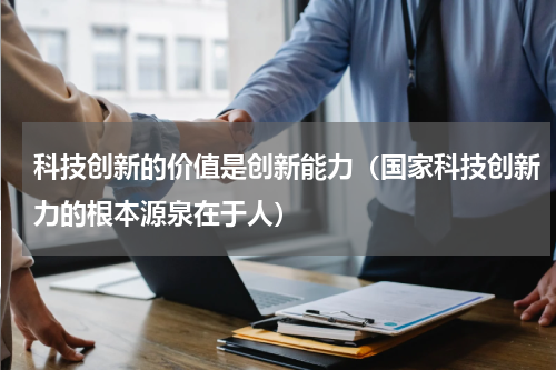 科技创新的价值是创新能力（国家科技创新力的根本源泉在于人）