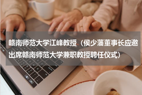 赣南师范大学江峰教授（侯少藩董事长应邀出席赣南师范大学兼职教授聘任仪式）