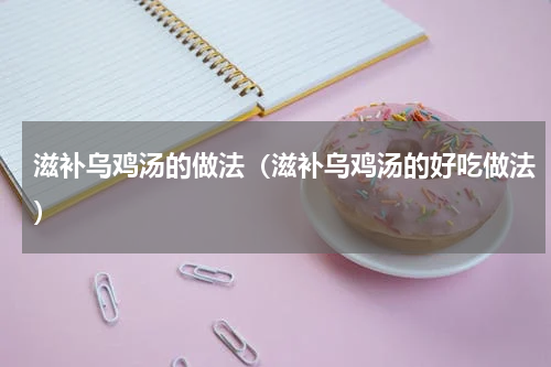 滋补乌鸡汤的做法（滋补乌鸡汤的好吃做法）