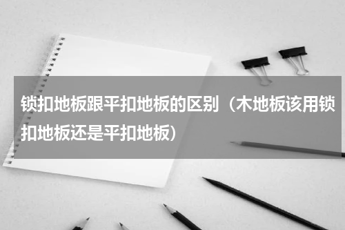 锁扣地板跟平扣地板的区别（木地板该用锁扣地板还是平扣地板）