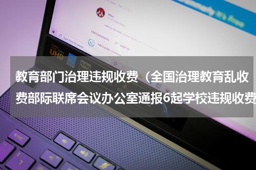 教育部门治理违规收费（全国治理教育乱收费部际联席会议办公室通报6起学校违规收费典型问题查处情况）