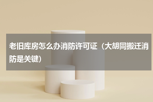 老旧库房怎么办消防许可证（大胡同搬迁消防是关键）