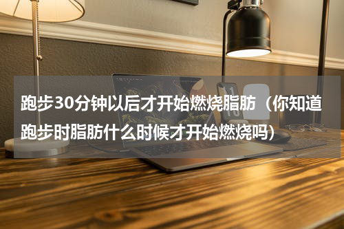 跑步30分钟以后才开始燃烧脂肪（你知道跑步时脂肪什么时候才开始燃烧吗）