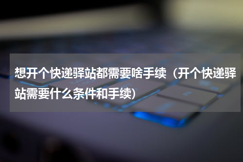 想开个快递驿站都需要啥手续（开个快递驿站需要什么条件和手续）