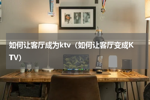 如何让客厅成为ktv（如何让客厅变成KTV）