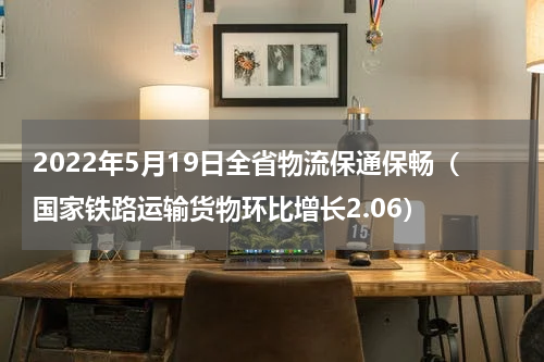 2022年5月19日全省物流保通保畅（国家铁路运输货物环比增长2.06）