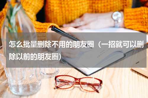 怎么批量删除不用的朋友圈（一招就可以删除以前的朋友圈）