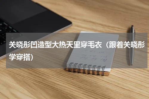 关晓彤凹造型大热天里穿毛衣（跟着关晓彤学穿搭）